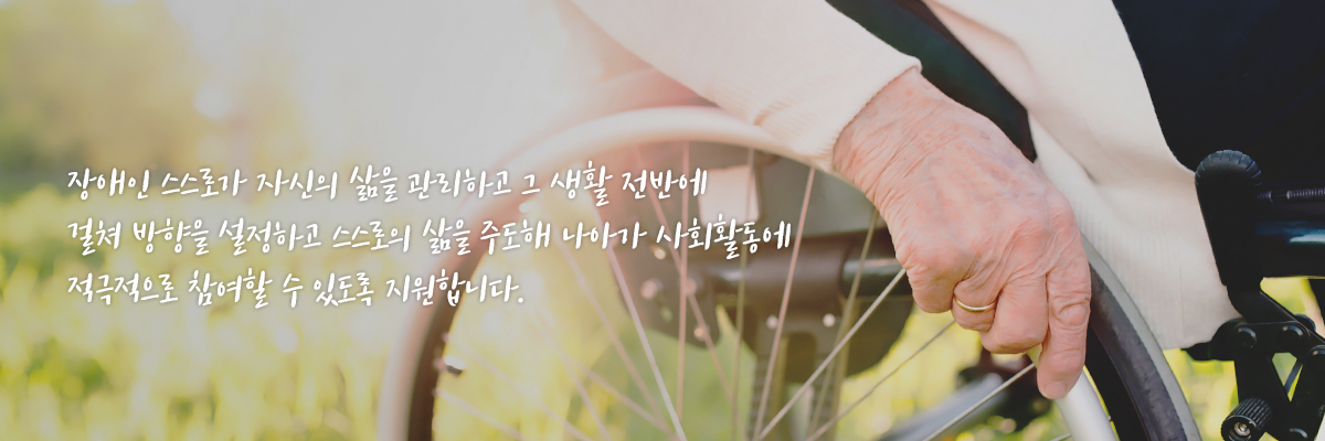장애인 스스로가 자신의 삶을 관리하고 그 생활 전반에 걸쳐 방향을 설정하고 스스로의 삶을 주도해 나아가 사회활동에 적극적으로 참여할 수 있도록 지원합니다. 